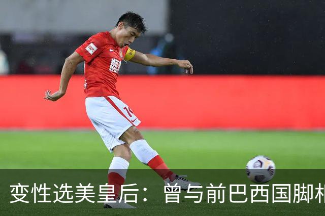 变性选美皇后：曾与前巴西国脚相恋两年，还签下价值50万保密协议