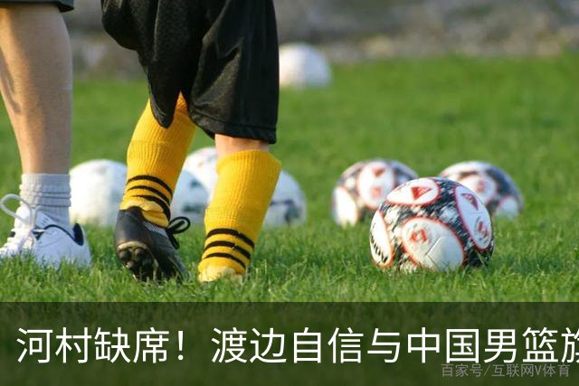 河村缺席！渡边自信与中国男篮旗鼓相当：以我们当下实力完全能赢